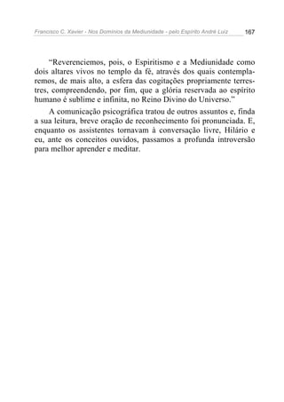 Francisco C. Xavier - Nos Domínios da Mediunidade - pelo Espírito André Luiz   167




     “Reverenciemos, pois, o Espiritismo e a Mediunidade como
dois altares vivos no templo da fé, através dos quais contempla-
remos, de mais alto, a esfera das cogitações propriamente terres-
tres, compreendendo, por fim, que a glória reservada ao espírito
humano é sublime e infinita, no Reino Divino do Universo.”
     A comunicação psicográfica tratou de outros assuntos e, finda
a sua leitura, breve oração de reconhecimento foi pronunciada. E,
enquanto os assistentes tornavam à conversação livre, Hilário e
eu, ante os conceitos ouvidos, passamos a profunda introversão
para melhor aprender e meditar.
 