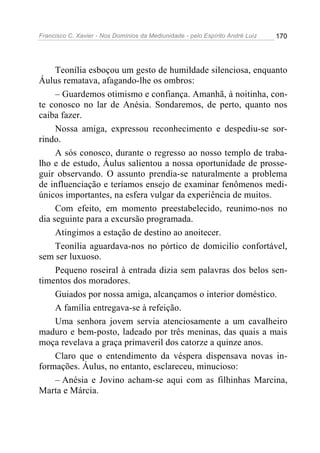 Francisco C. Xavier - Nos Domínios da Mediunidade - pelo Espírito André Luiz   170




     Teonília esboçou um gesto de humildade silenciosa, enquanto
Áulus rematava, afagando-lhe os ombros:
     – Guardemos otimismo e confiança. Amanhã, à noitinha, con-
te conosco no lar de Anésia. Sondaremos, de perto, quanto nos
caiba fazer.
     Nossa amiga, expressou reconhecimento e despediu-se sor-
rindo.
     A sós conosco, durante o regresso ao nosso templo de traba-
lho e de estudo, Áulus salientou a nossa oportunidade de prosse-
guir observando. O assunto prendia-se naturalmente a problema
de influenciação e teríamos ensejo de examinar fenômenos medi-
únicos importantes, na esfera vulgar da experiência de muitos.
     Com efeito, em momento preestabelecido, reunimo-nos no
dia seguinte para a excursão programada.
     Atingimos a estação de destino ao anoitecer.
     Teonília aguardava-nos no pórtico de domicilio confortável,
sem ser luxuoso.
     Pequeno roseiral à entrada dizia sem palavras dos belos sen-
timentos dos moradores.
     Guiados por nossa amiga, alcançamos o interior doméstico.
     A família entregava-se à refeição.
     Uma senhora jovem servia atenciosamente a um cavalheiro
maduro e bem-posto, ladeado por três meninas, das quais a mais
moça revelava a graça primaveril dos catorze a quinze anos.
     Claro que o entendimento da véspera dispensava novas in-
formações. Áulus, no entanto, esclareceu, minucioso:
     – Anésia e Jovino acham-se aqui com as filhinhas Marcina,
Marta e Márcia.
 