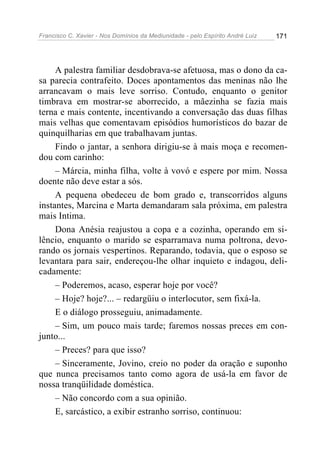 Francisco C. Xavier - Nos Domínios da Mediunidade - pelo Espírito André Luiz   171




     A palestra familiar desdobrava-se afetuosa, mas o dono da ca-
sa parecia contrafeito. Doces apontamentos das meninas não lhe
arrancavam o mais leve sorriso. Contudo, enquanto o genitor
timbrava em mostrar-se aborrecido, a mãezinha se fazia mais
terna e mais contente, incentivando a conversação das duas filhas
mais velhas que comentavam episódios humorísticos do bazar de
quinquilharias em que trabalhavam juntas.
     Findo o jantar, a senhora dirigiu-se à mais moça e recomen-
dou com carinho:
     – Márcia, minha filha, volte à vovó e espere por mim. Nossa
doente não deve estar a sós.
     A pequena obedeceu de bom grado e, transcorridos alguns
instantes, Marcina e Marta demandaram sala próxima, em palestra
mais Intima.
     Dona Anésia reajustou a copa e a cozinha, operando em si-
lêncio, enquanto o marido se esparramava numa poltrona, devo-
rando os jornais vespertinos. Reparando, todavia, que o esposo se
levantara para sair, endereçou-lhe olhar inquieto e indagou, deli-
cadamente:
     – Poderemos, acaso, esperar hoje por você?
     – Hoje? hoje?... – redargüiu o interlocutor, sem fixá-la.
     E o diálogo prosseguiu, animadamente.
     – Sim, um pouco mais tarde; faremos nossas preces em con-
junto...
     – Preces? para que isso?
     – Sinceramente, Jovino, creio no poder da oração e suponho
que nunca precisamos tanto como agora de usá-la em favor de
nossa tranqüilidade doméstica.
     – Não concordo com a sua opinião.
     E, sarcástico, a exibir estranho sorriso, continuou:
 