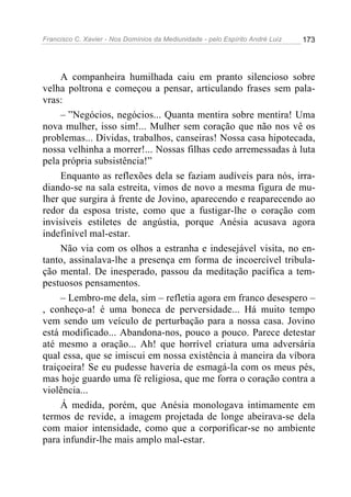 Francisco C. Xavier - Nos Domínios da Mediunidade - pelo Espírito André Luiz   173




     A companheira humilhada caiu em pranto silencioso sobre
velha poltrona e começou a pensar, articulando frases sem pala-
vras:
     – ”Negócios, negócios... Quanta mentira sobre mentira! Uma
nova mulher, isso sim!... Mulher sem coração que não nos vê os
problemas... Dívidas, trabalhos, canseiras! Nossa casa hipotecada,
nossa velhinha a morrer!... Nossas filhas cedo arremessadas à luta
pela própria subsistência!”
     Enquanto as reflexões dela se faziam audíveis para nós, irra-
diando-se na sala estreita, vimos de novo a mesma figura de mu-
lher que surgira à frente de Jovino, aparecendo e reaparecendo ao
redor da esposa triste, como que a fustigar-lhe o coração com
invisíveis estiletes de angústia, porque Anésia acusava agora
indefinível mal-estar.
     Não via com os olhos a estranha e indesejável visita, no en-
tanto, assinalava-lhe a presença em forma de incoercível tribula-
ção mental. De inesperado, passou da meditação pacífica a tem-
pestuosos pensamentos.
     – Lembro-me dela, sim – refletia agora em franco desespero –
, conheço-a! é uma boneca de perversidade... Há muito tempo
vem sendo um veículo de perturbação para a nossa casa. Jovino
está modificado... Abandona-nos, pouco a pouco. Parece detestar
até mesmo a oração... Ah! que horrível criatura uma adversária
qual essa, que se imiscui em nossa existência à maneira da víbora
traiçoeira! Se eu pudesse haveria de esmagá-la com os meus pés,
mas hoje guardo uma fé religiosa, que me forra o coração contra a
violência...
     Á medida, porém, que Anésia monologava intimamente em
termos de revide, a imagem projetada de longe abeirava-se dela
com maior intensidade, como que a corporificar-se no ambiente
para infundir-lhe mais amplo mal-estar.
 