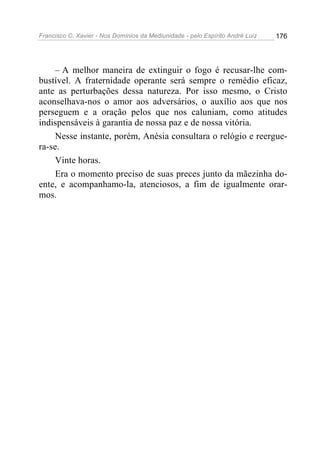 Francisco C. Xavier - Nos Domínios da Mediunidade - pelo Espírito André Luiz   176




     – A melhor maneira de extinguir o fogo é recusar-lhe com-
bustível. A fraternidade operante será sempre o remédio eficaz,
ante as perturbações dessa natureza. Por isso mesmo, o Cristo
aconselhava-nos o amor aos adversários, o auxílio aos que nos
perseguem e a oração pelos que nos caluniam, como atitudes
indispensáveis à garantia de nossa paz e de nossa vitória.
     Nesse instante, porém, Anésia consultara o relógio e reergue-
ra-se.
     Vinte horas.
     Era o momento preciso de suas preces junto da mãezinha do-
ente, e acompanhamo-la, atenciosos, a fim de igualmente orar-
mos.
 