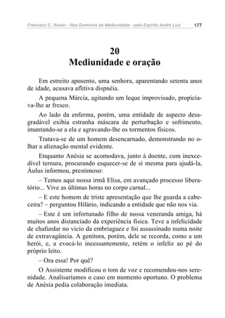 Francisco C. Xavier - Nos Domínios da Mediunidade - pelo Espírito André Luiz   177




                            20
                    Mediunidade e oração
     Em estreito aposento, uma senhora, aparentando setenta anos
de idade, acusava aflitiva dispnéia.
     A pequena Márcia, agitando um leque improvisado, propicia-
va-lhe ar fresco.
     Ao lado da enferma, porém, uma entidade de aspecto desa-
gradável exibia estranha máscara de perturbação e sofrimento,
imantando-se a ela e agravando-lhe os tormentos físicos.
     Tratava-se de um homem desencarnado, demonstrando no o-
lhar a alienação mental evidente.
     Enquanto Anésia se acomodava, junto à doente, com inexce-
dível ternura, procurando esquecer-se de si mesma para ajudá-la,
Áulus informou, prestimoso:
     – Temos aqui nossa irmã Elisa, em avançado processo libera-
tório... Vive as últimas horas no corpo carnal...
     – E este homem de triste apresentação que lhe guarda a cabe-
ceira? – perguntou Hilário, indicando a entidade que não nos via.
     – Este é um infortunado filho de nossa veneranda amiga, há
muitos anos distanciado da experiência física. Teve a infelicidade
de chafurdar no vicio da embriaguez e foi assassinado numa noite
de extravagância. A genitora, porém, dele se recorda, como a um
herói, e, a evocá-lo incessantemente, retém o infeliz ao pé do
próprio leito.
     – Ora essa! Por quê?
     O Assistente modificou o tom de voz e recomendou-nos sere-
nidade. Analisaríamos o caso em momento oportuno. O problema
de Anésia pedia colaboração imediata.
 