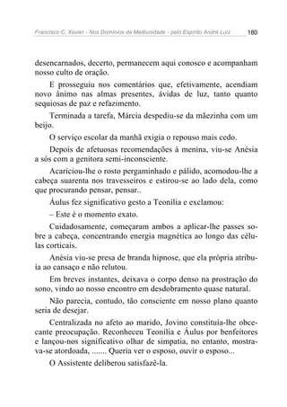 Francisco C. Xavier - Nos Domínios da Mediunidade - pelo Espírito André Luiz   180




desencarnados, decerto, permanecem aqui conosco e acompanham
nosso culto de oração.
     E prosseguiu nos comentários que, efetivamente, acendiam
novo ânimo nas almas presentes, ávidas de luz, tanto quanto
sequiosas de paz e refazimento.
     Terminada a tarefa, Márcia despediu-se da mãezinha com um
beijo.
     O serviço escolar da manhã exigia o repouso mais cedo.
     Depois de afetuosas recomendações à menina, viu-se Anésia
a sós com a genitora semi-inconsciente.
     Acariciou-lhe o rosto pergaminhado e pálido, acomodou-lhe a
cabeça suarenta nos travesseiros e estirou-se ao lado dela, como
que procurando pensar, pensar..
     Áulus fez significativo gesto a Teonília e exclamou:
     – Este é o momento exato.
     Cuidadosamente, começaram ambos a aplicar-lhe passes so-
bre a cabeça, concentrando energia magnética ao longo das célu-
las corticais.
     Anésia viu-se presa de branda hipnose, que ela própria atribu-
ía ao cansaço e não relutou.
     Em breves instantes, deixava o corpo denso na prostração do
sono, vindo ao nosso encontro em desdobramento quase natural.
     Não parecia, contudo, tão consciente em nosso plano quanto
seria de desejar.
     Centralizada no afeto ao marido, Jovino constituía-lhe obce-
cante preocupação. Reconheceu Teonília e Áulus por benfeitores
e lançou-nos significativo olhar de simpatia, no entanto, mostra-
va-se atordoada, ....... Queria ver o esposo, ouvir o esposo...
     O Assistente deliberou satisfazê-la.
 