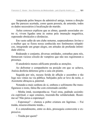Francisco C. Xavier - Nos Domínios da Mediunidade - pelo Espírito André Luiz   181




     Amparada pelos braços da admirável amiga, tomou a direção
que lhe pareceu acertada, como quem possuía, de antemão, todos
os dados necessários à localização do marido.
     Áulus conosco explicou que as almas, quando associadas en-
tre si, vivem ligadas uma às outras pela imanação magnética,
superando obstáculos e distâncias.
     Em vasto salão de um clube noturno, surpreendemos Jovino e
a mulher que se fizera nossa conhecida nos fenômenos telepáti-
cos, integrando um grupo alegre, em atitudes de profunda intimi-
dade afetiva.
     Rodeando o conjunto, diversas entidades, estranhas para nós,
formavam vicioso círculo de vampiros que não nos registraram a
presença.
     O anedotário menos edificante prendia as atenções.
     Ao defrontar o companheiro na posição em que se achava,
Anésia desferiu doloroso grito e caiu em pranto.
     Seguida por nós, recuou ferida de aflição e assombro e tão
logo nos vimos na via pública. bafejados pelo ar leve da noite, o
Assistente abraçou-a, paternal.
     Notando-a mais senhora de si, embora o sofrimento lhe trans-
figurasse o rosto, falou-lhe com extremado carinho:
     – Minha irmã, recomponha-se. Você orou, pedindo assistên-
cia espiritual, e aqui estamos, trazendo-lhe solidariedade. Reani-
me-se! Não perca a esperança!.
     – Esperança? – clamou a pobre criatura em lágrimas. – Fui
traída, miseravelmente traída...
     E o entendimento, entre os dois, prosseguiu comovente e ex-
pressivo.
     – Traída por quem?
 