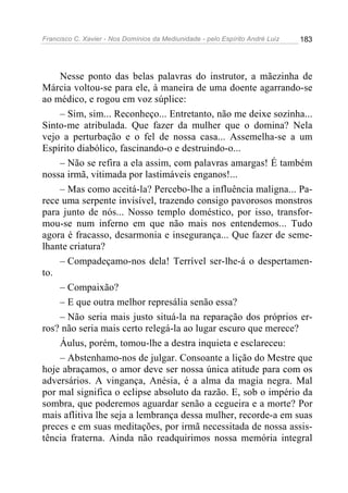 Francisco C. Xavier - Nos Domínios da Mediunidade - pelo Espírito André Luiz   183




    Nesse ponto das belas palavras do instrutor, a mãezinha de
Márcia voltou-se para ele, à maneira de uma doente agarrando-se
ao médico, e rogou em voz súplice:
    – Sim, sim... Reconheço... Entretanto, não me deixe sozinha...
Sinto-me atribulada. Que fazer da mulher que o domina? Nela
vejo a perturbação e o fel de nossa casa... Assemelha-se a um
Espírito diabólico, fascinando-o e destruindo-o...
    – Não se refira a ela assim, com palavras amargas! É também
nossa irmã, vitimada por lastimáveis enganos!...
    – Mas como aceitá-la? Percebo-lhe a influência maligna... Pa-
rece uma serpente invisível, trazendo consigo pavorosos monstros
para junto de nós... Nosso templo doméstico, por isso, transfor-
mou-se num inferno em que não mais nos entendemos... Tudo
agora é fracasso, desarmonia e insegurança... Que fazer de seme-
lhante criatura?
    – Compadeçamo-nos dela! Terrível ser-lhe-á o despertamen-
to.
    – Compaixão?
    – E que outra melhor represália senão essa?
    – Não seria mais justo situá-la na reparação dos próprios er-
ros? não seria mais certo relegá-la ao lugar escuro que merece?
    Áulus, porém, tomou-lhe a destra inquieta e esclareceu:
    – Abstenhamo-nos de julgar. Consoante a lição do Mestre que
hoje abraçamos, o amor deve ser nossa única atitude para com os
adversários. A vingança, Anésia, é a alma da magia negra. Mal
por mal significa o eclipse absoluto da razão. E, sob o império da
sombra, que poderemos aguardar senão a cegueira e a morte? Por
mais aflitiva lhe seja a lembrança dessa mulher, recorde-a em suas
preces e em suas meditações, por irmã necessitada de nossa assis-
tência fraterna. Ainda não readquirimos nossa memória integral
 