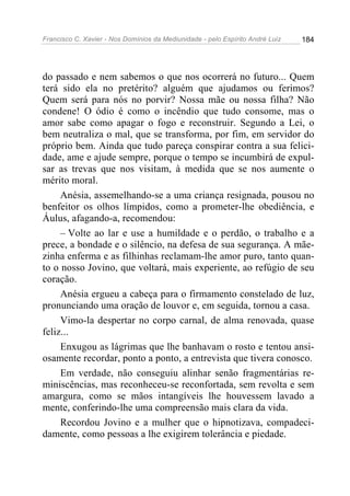 Francisco C. Xavier - Nos Domínios da Mediunidade - pelo Espírito André Luiz   184




do passado e nem sabemos o que nos ocorrerá no futuro... Quem
terá sido ela no pretérito? alguém que ajudamos ou ferimos?
Quem será para nós no porvir? Nossa mãe ou nossa filha? Não
condene! O ódio é como o incêndio que tudo consome, mas o
amor sabe como apagar o fogo e reconstruir. Segundo a Lei, o
bem neutraliza o mal, que se transforma, por fim, em servidor do
próprio bem. Ainda que tudo pareça conspirar contra a sua felici-
dade, ame e ajude sempre, porque o tempo se incumbirá de expul-
sar as trevas que nos visitam, à medida que se nos aumente o
mérito moral.
     Anésia, assemelhando-se a uma criança resignada, pousou no
benfeitor os olhos límpidos, como a prometer-lhe obediência, e
Áulus, afagando-a, recomendou:
     – Volte ao lar e use a humildade e o perdão, o trabalho e a
prece, a bondade e o silêncio, na defesa de sua segurança. A mãe-
zinha enferma e as filhinhas reclamam-lhe amor puro, tanto quan-
to o nosso Jovino, que voltará, mais experiente, ao refúgio de seu
coração.
     Anésia ergueu a cabeça para o firmamento constelado de luz,
pronunciando uma oração de louvor e, em seguida, tornou a casa.
     Vimo-la despertar no corpo carnal, de alma renovada, quase
feliz...
     Enxugou as lágrimas que lhe banhavam o rosto e tentou ansi-
osamente recordar, ponto a ponto, a entrevista que tivera conosco.
     Em verdade, não conseguiu alinhar senão fragmentárias re-
miniscências, mas reconheceu-se reconfortada, sem revolta e sem
amargura, como se mãos intangíveis lhe houvessem lavado a
mente, conferindo-lhe uma compreensão mais clara da vida.
     Recordou Jovino e a mulher que o hipnotizava, compadeci-
damente, como pessoas a lhe exigirem tolerância e piedade.
 