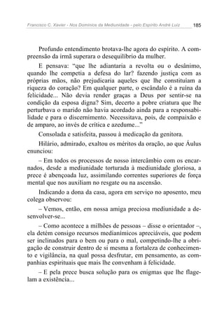 Francisco C. Xavier - Nos Domínios da Mediunidade - pelo Espírito André Luiz   185




     Profundo entendimento brotava-lhe agora do espírito. A com-
preensão da irmã superara o desequilíbrio da mulher.
     E pensava: “que lhe adiantaria a revolta ou o desânimo,
quando lhe competia a defesa do lar? fazendo justiça com as
próprias mãos, não prejudicaria aqueles que lhe constituíam a
riqueza do coração? Em qualquer parte, o escândalo é a ruína da
felicidade... Não devia render graças a Deus por sentir-se na
condição da esposa digna? Sim, decerto a pobre criatura que lhe
perturbava o marido não havia acordado ainda para a responsabi-
lidade e para o discernimento. Necessitava, pois, de compaixão e
de amparo, ao invés de crítica e azedume...”
     Consolada e satisfeita, passou à medicação da genitora.
     Hilário, admirado, exaltou os méritos da oração, ao que Áulus
enunciou:
     – Em todos os processos de nosso intercâmbio com os encar-
nados, desde a mediunidade torturada à mediunidade gloriosa, a
prece é abençoada luz, assimilando correntes superiores de força
mental que nos auxiliam no resgate ou na ascensão.
     Indicando a dona da casa, agora em serviço no aposento, meu
colega observou:
     – Vemos, então, em nossa amiga preciosa mediunidade a de-
senvolver-se...
     – Como acontece a milhões de pessoas – disse o orientador –,
ela detém consigo recursos medianímicos apreciáveis, que podem
ser inclinados para o bem ou para o mal, competindo-lhe a obri-
gação de construir dentro de si mesma a fortaleza de conhecimen-
to e vigilância, na qual possa desfrutar, em pensamento, as com-
panhias espirituais que mais lhe convenham à felicidade.
     – E pela prece busca solução para os enigmas que lhe flage-
lam a existência...
 