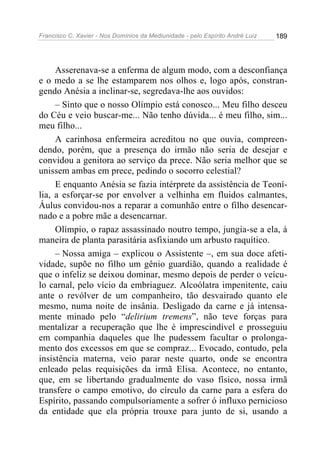 Francisco C. Xavier - Nos Domínios da Mediunidade - pelo Espírito André Luiz   189




     Asserenava-se a enferma de algum modo, com a desconfiança
e o medo a se lhe estamparem nos olhos e, logo após, constran-
gendo Anésia a inclinar-se, segredava-lhe aos ouvidos:
     – Sinto que o nosso Olímpio está conosco... Meu filho desceu
do Céu e veio buscar-me... Não tenho dúvida... é meu filho, sim...
meu filho...
     A carinhosa enfermeira acreditou no que ouvia, compreen-
dendo, porém, que a presença do irmão não seria de desejar e
convidou a genitora ao serviço da prece. Não seria melhor que se
unissem ambas em prece, pedindo o socorro celestial?
     E enquanto Anésia se fazia intérprete da assistência de Teoní-
lia, a esforçar-se por envolver a velhinha em fluidos calmantes,
Áulus convidou-nos a reparar a comunhão entre o filho desencar-
nado e a pobre mãe a desencarnar.
     Olímpio, o rapaz assassinado noutro tempo, jungia-se a ela, à
maneira de planta parasitária asfixiando um arbusto raquítico.
     – Nossa amiga – explicou o Assistente –, em sua doce afeti-
vidade, supõe no filho um gênio guardião, quando a realidade é
que o infeliz se deixou dominar, mesmo depois de perder o veícu-
lo carnal, pelo vício da embriaguez. Alcoólatra impenitente, caiu
ante o revólver de um companheiro, tão desvairado quanto ele
mesmo, numa noite de insânia. Desligado da carne e já intensa-
mente minado pelo “delirium tremens”, não teve forças para
mentalizar a recuperação que lhe é imprescindível e prosseguiu
em companhia daqueles que lhe pudessem facultar o prolonga-
mento dos excessos em que se compraz... Evocado, contudo, pela
insistência materna, veio parar neste quarto, onde se encontra
enleado pelas requisições da irmã Elisa. Acontece, no entanto,
que, em se libertando gradualmente do vaso físico, nossa irmã
transfere o campo emotivo, do círculo da carne para a esfera do
Espírito, passando compulsoriamente a sofrer ó influxo pernicioso
da entidade que ela própria trouxe para junto de si, usando a
 