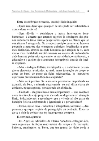 Francisco C. Xavier - Nos Domínios da Mediunidade - pelo Espírito André Luiz   19




     Entre assombrado e receoso, ousou Hilário inquirir:
     – Quer isso dizer que qualquer de nós pode ser submetido a
exame dessa espécie?
     – Sem dúvida – considerou o nosso interlocutor bem-
humorado –; decerto que estamos sujeitos às sondagens dos pla-
nos superiores tanto quanto pesquisamos agora os planos que se
nos situam à retaguarda. Se o espectroscópio permite ao homem
perquirir a natureza dos elementos químicos, localizados a enor-
mes distâncias, através da onda luminosa que arrojam de si, com
muito mais facilidade identificaremos os valores da individuali-
dade humana pelos raios que emite. A moralidade, o sentimento, a
educação e o caráter são claramente perceptíveis, através de ligei-
ra inspeção.
     – Mas – indagou Hilário, investigador –, e na hipótese de sur-
girem elementos arraigados ao mal, numa formação de coopera-
dores do bem? de posse da ficha psicoscópica, os instrutores
espirituais providenciar-lhes-ão a expulsão?
     – Não será preciso. Se a maioria permanece empenhada na
extensão do bem, a minoria encarcerada no mal distancia-se do
conjunto, pouco a pouco, por ausência de afinidade.
     – Contudo – alegou ainda o meu companheiro –, que acontece
numa instituição cujo programa elevado se degenera em desequi-
líbrio, induzindo-nos a reconhecer que a virtude aí não passa de
bandeira fictícia, acobertando a ignorância e a perversidade?
     – Então, nesse caso – adiantou o interpelado, tolerante –, dis-
pensamos qualquer regime de perseguição ou denúncia. Encarre-
ga-se a vida de colocar-nos no lugar que nos compete.
     E, sorrindo, ajuntou:
     – Os Anjos ou Ministros da Eterna Sabedoria entregam-nos,
com segurança, às forjas renovadoras do tempo e da provação.
Sabe-se, atualmente, na Terra, que um grama de rádio perde a
 