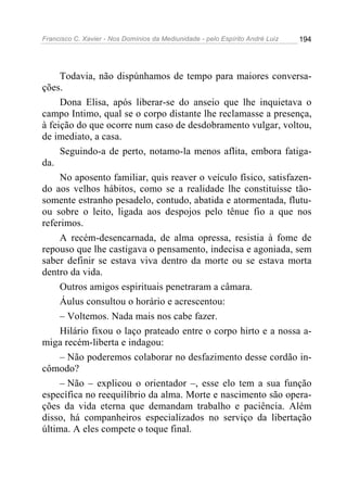 Francisco C. Xavier - Nos Domínios da Mediunidade - pelo Espírito André Luiz   194




     Todavia, não dispúnhamos de tempo para maiores conversa-
ções.
     Dona Elisa, após liberar-se do anseio que lhe inquietava o
campo Intimo, qual se o corpo distante lhe reclamasse a presença,
à feição do que ocorre num caso de desdobramento vulgar, voltou,
de imediato, a casa.
     Seguindo-a de perto, notamo-la menos aflita, embora fatiga-
da.
     No aposento familiar, quis reaver o veículo físico, satisfazen-
do aos velhos hábitos, como se a realidade lhe constituísse tão-
somente estranho pesadelo, contudo, abatida e atormentada, flutu-
ou sobre o leito, ligada aos despojos pelo tênue fio a que nos
referimos.
     A recém-desencarnada, de alma opressa, resistia à fome de
repouso que lhe castigava o pensamento, indecisa e agoniada, sem
saber definir se estava viva dentro da morte ou se estava morta
dentro da vida.
     Outros amigos espirituais penetraram a câmara.
     Áulus consultou o horário e acrescentou:
     – Voltemos. Nada mais nos cabe fazer.
     Hilário fixou o laço prateado entre o corpo hirto e a nossa a-
miga recém-liberta e indagou:
     – Não poderemos colaborar no desfazimento desse cordão in-
cômodo?
     – Não – explicou o orientador –, esse elo tem a sua função
específica no reequilíbrio da alma. Morte e nascimento são opera-
ções da vida eterna que demandam trabalho e paciência. Além
disso, há companheiros especializados no serviço da libertação
última. A eles compete o toque final.
 