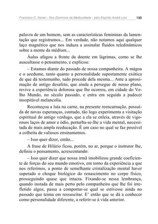 Francisco C. Xavier - Nos Domínios da Mediunidade - pelo Espírito André Luiz   198




palavra de um homem, sem as características femininas da lamen-
tação que registramos... Em verdade, não notamos aqui qualquer
laço magnético que nos induza a assinalar fluidos teledinâmicos
sobre a mente da médium...
     Áulus afagou a fronte da doente em lágrimas, como se lhe
auscultasse o pensamento, e explicou:
     – Estamos diante do passado de nossa companheira. A mágoa
e o azedume, tanto quanto a personalidade supostamente exótica
de que dá testemunho, tudo procede dela mesma... Ante a aproxi-
mação de antigo desafeto, que ainda a persegue de nosso plano,
revive a experiência dolorosa que lhe ocorreu, em cidade do Ve-
lho Mundo, no século passado, e entra em seguida a padecer
insopitável melancolia.
     Recomeçou a luta na carne, na presente reencarnação, possuí-
da de novas esperanças, contudo, tão logo experimenta a visitação
espiritual do antigo verdugo, que a ela se enleia, através de vigo-
rosos laços de amor e ódio, perturba-se-lhe a vida mental, necessi-
tada de mais ampla reeducação. É um caso no qual se faz possível
a colheita de valiosos ensinamentos.
     – Isso quer dizer, então...
     A frase de Hilário ficou, porém, no ar, porque o instrutor lhe,
definiu o pensamento, acrescentando:
     – Isso quer dizer que nossa irmã imobilizou grande coeficien-
te de forças do seu mundo emotivo, em torno da experiência a que
nos referimos, a ponto de semelhante cristalização mental haver
superado o choque biológico do renascimento no corpo físico,
prosseguindo quase que intacta. Fixando-se nessa lembrança,
quando instada de mais perto pelo companheiro que lhe foi irre-
fletido algoz, passa a comportar-se qual se estivesse ainda no
passado que teima em ressuscitar. E’ então que se dá a conhecer
como personalidade diferente, a referir-se à vida anterior.
 