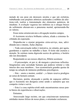 Francisco C. Xavier - Nos Domínios da Mediunidade - pelo Espírito André Luiz   20




metade do seu peso em dezesseis séculos e que um ciclotron,
trabalhando com projéteis atômicos acelerados a milhões de eléc-
trons-volt, realiza a transmutação dos elementos químicos, de
imediato. A evolução vagarosa nos milênios ou o choque brusco
do sofrimento alteram-nos o panorama mental, aprimorando-lhe
os valores.
     Essas notas arrastavam-nos a divagação noutros campos.
     O Assistente revelava brilhante cultura, aliada a extremas fa-
cilidades de exposição.
     Dispunha-me a ensaiar perguntas extra-serviço, mas, adivi-
nhando-nos o intento, Áulus objetou:
     – Toda conversação nobre é instrutiva, no entanto, por agora,
guardemos o espírito no trabalho a fazer. O êxito não exonera a
atenção. Se cairmos numa digressão acerca da química, o horário
não nos desculpará.
     Reajustando-se aos nossos objetivos, Hilário acentuou:
     – O psicoscópio, só por si, dá margem a preciosas reflexões.
Imaginemos uma sociedade humana que pudesse retratar a vida
interior dos seus membros... Isso economizaria grandes quotas de
tempo na solução de inúmeros problemas psicológicos.
     – Sim – anuiu o mentor, cordial –, o futuro reserva prodígios
ao senso do homem comum.
     Havíamos, porém, alcançado o portão de espaçoso edifício
que o Assistente nos designou como sendo o santuário que nos
competia visitar e servir.
     – Esta é a casa espírita-cristã onde encontraremos nosso pon-
to básico de experiências e observações.
     Entramos.
     Atravessado largo recinto, em que estacionavam numerosas
entidades menos felizes de nosso plano, o orientador esclareceu:
 