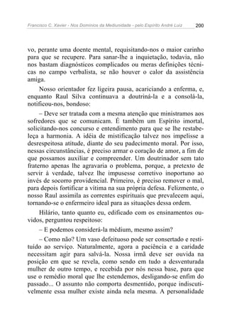 Francisco C. Xavier - Nos Domínios da Mediunidade - pelo Espírito André Luiz   200




vo, perante uma doente mental, requisitando-nos o maior carinho
para que se recupere. Para sanar-lhe a inquietação, todavia, não
nos bastam diagnósticos complicados ou meras definições técni-
cas no campo verbalista, se não houver o calor da assistência
amiga.
     Nosso orientador fez ligeira pausa, acariciando a enferma, e,
enquanto Raul Silva continuava a doutriná-la e a consolá-la,
notificou-nos, bondoso:
     – Deve ser tratada com a mesma atenção que ministramos aos
sofredores que se comunicam. É também um Espírito imortal,
solicitando-nos concurso e entendimento para que se lhe restabe-
leça a harmonia. A idéia de mistificação talvez nos impelisse a
desrespeitosa atitude, diante do seu padecimento moral. Por isso,
nessas circunstâncias, é preciso armar o coração de amor, a fim de
que possamos auxiliar e compreender. Um doutrinador sem tato
fraterno apenas lhe agravaria o problema, porque, a pretexto de
servir à verdade, talvez lhe impusesse corretivo inoportuno ao
invés de socorro providencial. Primeiro, é preciso remover o mal,
para depois fortificar a vítima na sua própria defesa. Felizmente, o
nosso Raul assimila as correntes espirituais que prevalecem aqui,
tornando-se o enfermeiro ideal para as situações dessa ordem.
     Hilário, tanto quanto eu, edificado com os ensinamentos ou-
vidos, perguntou respeitoso:
     – E podemos considerá-la médium, mesmo assim?
     – Como não? Um vaso defeituoso pode ser consertado e resti-
tuído ao serviço. Naturalmente, agora a paciência e a caridade
necessitam agir para salvá-la. Nossa irmã deve ser ouvida na
posição em que se revela, como sendo em tudo a desventurada
mulher de outro tempo, e recebida por nós nessa base, para que
use o remédio moral que lhe estendemos, desligando-se enfim do
passado... O assunto não comporta desmentido, porque indiscuti-
velmente essa mulher existe ainda nela mesma. A personalidade
 