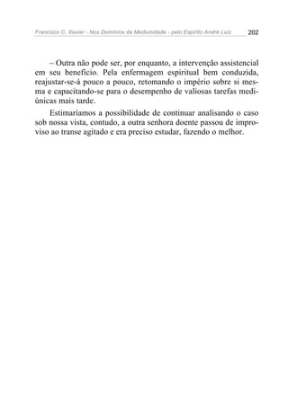Francisco C. Xavier - Nos Domínios da Mediunidade - pelo Espírito André Luiz   202




    – Outra não pode ser, por enquanto, a intervenção assistencial
em seu benefício. Pela enfermagem espiritual bem conduzida,
reajustar-se-á pouco a pouco, retomando o império sobre si mes-
ma e capacitando-se para o desempenho de valiosas tarefas medi-
únicas mais tarde.
    Estimaríamos a possibilidade de continuar analisando o caso
sob nossa vista, contudo, a outra senhora doente passou de impro-
viso ao transe agitado e era preciso estudar, fazendo o melhor.
 
