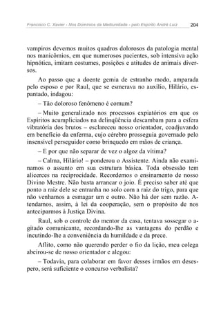 Francisco C. Xavier - Nos Domínios da Mediunidade - pelo Espírito André Luiz   204




vampiros devemos muitos quadros dolorosos da patologia mental
nos manicômios, em que numerosos pacientes, sob intensiva ação
hipnótica, imitam costumes, posições e atitudes de animais diver-
sos.
     Ao passo que a doente gemia de estranho modo, amparada
pelo esposo e por Raul, que se esmerava no auxílio, Hilário, es-
pantado, indagou:
     – Tão doloroso fenômeno é comum?
     – Muito generalizado nos processos expiatórios em que os
Espíritos acumpliciados na delinqüência descambam para a esfera
vibratória dos brutos – esclareceu nosso orientador, coadjuvando
em benefício da enferma, cujo cérebro prosseguia governado pelo
insensível perseguidor como brinquedo em mãos de criança.
     – E por que não separar de vez o algoz da vítima?
     – Calma, Hilário! – ponderou o Assistente. Ainda não exami-
namos o assunto em sua estrutura básica. Toda obsessão tem
alicerces na reciprocidade. Recordemos o ensinamento de nosso
Divino Mestre. Não basta arrancar o joio. É preciso saber até que
ponto a raiz dele se entranha no solo com a raiz do trigo, para que
não venhamos a esmagar um e outro. Não há dor sem razão. A-
tendamos, assim, à lei da cooperação, sem o propósito de nos
anteciparmos à Justiça Divina.
     Raul, sob o controle do mentor da casa, tentava sossegar o a-
gitado comunicante, recordando-lhe as vantagens do perdão e
incutindo-lhe a conveniência da humildade e da prece.
     Aflito, como não querendo perder o fio da lição, meu colega
abeirou-se de nosso orientador e alegou:
     – Todavia, para colaborar em favor desses irmãos em deses-
pero, será suficiente o concurso verbalista?
 