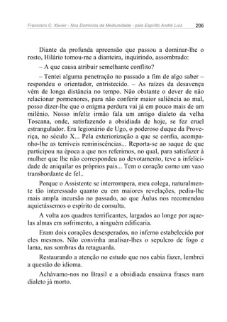 Francisco C. Xavier - Nos Domínios da Mediunidade - pelo Espírito André Luiz   206




     Diante da profunda apreensão que passou a dominar-lhe o
rosto, Hilário tomou-me a dianteira, inquirindo, assombrado:
     – A que causa atribuir semelhante conflito?
     – Tentei alguma penetração no passado a fim de algo saber –
respondeu o orientador, entristecido. – As raízes da desavença
vêm de longa distância no tempo. Não obstante o dever de não
relacionar pormenores, para não conferir maior saliência ao mal,
posso dizer-lhe que o enigma perdura vai já em pouco mais de um
milênio. Nosso infeliz irmão fala um antigo dialeto da velha
Toscana, onde, satisfazendo a obsidiada de hoje, se fez cruel
estrangulador. Era legionário de Ugo, o poderoso duque da Prove-
riça, no século X... Pela exteriorização a que se confia, acompa-
nho-lhe as terríveis reminiscências... Reporta-se ao saque de que
participou na época a que nos referimos, no qual, para satisfazer à
mulher que lhe não correspondeu ao devotamento, teve a infelici-
dade de aniquilar os próprios pais... Tem o coração como um vaso
transbordante de fel..
     Porque o Assistente se interrompera, meu colega, naturalmen-
te tão interessado quanto eu em maiores revelações, pediu-lhe
mais ampla incursão no passado, ao que Áulus nos recomendou
aquietássemos o espírito de consulta.
     A volta aos quadros terrificantes, largados ao longe por aque-
las almas em sofrimento, a ninguém edificaria.
     Eram dois corações desesperados, no inferno estabelecido por
eles mesmos. Não convinha analisar-lhes o sepulcro de fogo e
lama, nas sombras da retaguarda.
     Restaurando a atenção no estudo que nos cabia fazer, lembrei
a questão do idioma.
     Achávamo-nos no Brasil e a obsidiada ensaiava frases num
dialeto já morto.
 