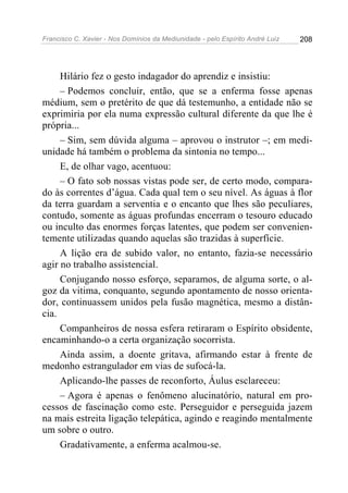 Francisco C. Xavier - Nos Domínios da Mediunidade - pelo Espírito André Luiz   208




     Hilário fez o gesto indagador do aprendiz e insistiu:
     – Podemos concluir, então, que se a enferma fosse apenas
médium, sem o pretérito de que dá testemunho, a entidade não se
exprimiria por ela numa expressão cultural diferente da que lhe é
própria...
     – Sim, sem dúvida alguma – aprovou o instrutor –; em medi-
unidade há também o problema da sintonia no tempo...
     E, de olhar vago, acentuou:
     – O fato sob nossas vistas pode ser, de certo modo, compara-
do às correntes d’água. Cada qual tem o seu nível. As águas à flor
da terra guardam a serventia e o encanto que lhes são peculiares,
contudo, somente as águas profundas encerram o tesouro educado
ou inculto das enormes forças latentes, que podem ser convenien-
temente utilizadas quando aquelas são trazidas à superfície.
     A lição era de subido valor, no entanto, fazia-se necessário
agir no trabalho assistencial.
     Conjugando nosso esforço, separamos, de alguma sorte, o al-
goz da vitima, conquanto, segundo apontamento de nosso orienta-
dor, continuassem unidos pela fusão magnética, mesmo a distân-
cia.
     Companheiros de nossa esfera retiraram o Espírito obsidente,
encaminhando-o a certa organização socorrista.
     Ainda assim, a doente gritava, afirmando estar à frente de
medonho estrangulador em vias de sufocá-la.
     Aplicando-lhe passes de reconforto, Áulus esclareceu:
     – Agora é apenas o fenômeno alucinatório, natural em pro-
cessos de fascinação como este. Perseguidor e perseguida jazem
na mais estreita ligação telepática, agindo e reagindo mentalmente
um sobre o outro.
     Gradativamente, a enferma acalmou-se.
 
