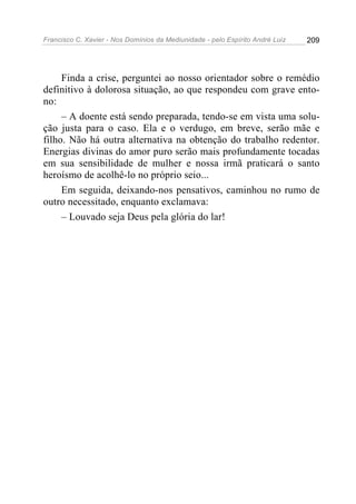 Francisco C. Xavier - Nos Domínios da Mediunidade - pelo Espírito André Luiz   209




     Finda a crise, perguntei ao nosso orientador sobre o remédio
definitivo à dolorosa situação, ao que respondeu com grave ento-
no:
     – A doente está sendo preparada, tendo-se em vista uma solu-
ção justa para o caso. Ela e o verdugo, em breve, serão mãe e
filho. Não há outra alternativa na obtenção do trabalho redentor.
Energias divinas do amor puro serão mais profundamente tocadas
em sua sensibilidade de mulher e nossa irmã praticará o santo
heroísmo de acolhê-lo no próprio seio...
     Em seguida, deixando-nos pensativos, caminhou no rumo de
outro necessitado, enquanto exclamava:
     – Louvado seja Deus pela glória do lar!
 