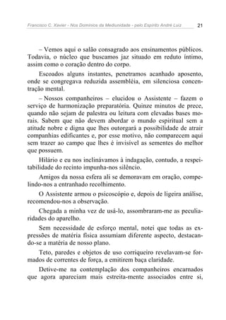 Francisco C. Xavier - Nos Domínios da Mediunidade - pelo Espírito André Luiz   21




     – Vemos aqui o salão consagrado aos ensinamentos públicos.
Todavia, o núcleo que buscamos jaz situado em reduto íntimo,
assim como o coração dentro do corpo.
     Escoados alguns instantes, penetramos acanhado aposento,
onde se congregava reduzida assembléia, em silenciosa concen-
tração mental.
     – Nossos companheiros – elucidou o Assistente – fazem o
serviço de harmonização preparatória. Quinze minutos de prece,
quando não sejam de palestra ou leitura com elevadas bases mo-
rais. Sabem que não devem abordar o mundo espiritual sem a
atitude nobre e digna que lhes outorgará a possibilidade de atrair
companhias edificantes e, por esse motivo, não comparecem aqui
sem trazer ao campo que lhes é invisível as sementes do melhor
que possuem.
     Hilário e eu nos inclinávamos à indagação, contudo, a respei-
tabilidade do recinto impunha-nos silêncio.
     Amigos da nossa esfera ali se demoravam em oração, compe-
lindo-nos a entranhado recolhimento.
     O Assistente armou o psicoscópio e, depois de ligeira análise,
recomendou-nos a observação.
     Chegada a minha vez de usá-lo, assombraram-me as peculia-
ridades do aparelho.
     Sem necessidade de esforço mental, notei que todas as ex-
pressões de matéria física assumiam diferente aspecto, destacan-
do-se a matéria de nosso plano.
     Teto, paredes e objetos de uso corriqueiro revelavam-se for-
mados de correntes de força, a emitirem baça claridade.
     Detive-me na contemplação dos companheiros encarnados
que agora apareciam mais estreita-mente associados entre si,
 