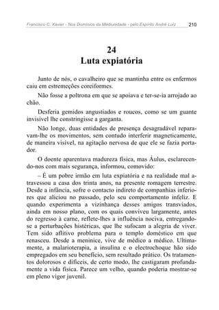 Francisco C. Xavier - Nos Domínios da Mediunidade - pelo Espírito André Luiz   210




                                 24
                           Luta expiatória
     Junto de nós, o cavalheiro que se mantinha entre os enfermos
caiu em estremeções coreiformes.
     Não fosse a poltrona em que se apoiava e ter-se-ia arrojado ao
chão.
     Desferia gemidos angustiados e roucos, como se um guante
invisível lhe constringisse a garganta.
     Não longe, duas entidades de presença desagradável repara-
vam-lhe os movimentos, sem contudo interferir magneticamente,
de maneira visível, na agitação nervosa de que ele se fazia porta-
dor.
     O doente aparentava madureza física, mas Áulus, esclarecen-
do-nos com mais segurança, informou, comovido:
     – É um pobre irmão em luta expiatória e na realidade mal a-
travessou a casa dos trinta anos, na presente romagem terrestre.
Desde a infância, sofre o contacto indireto de companhias inferio-
res que aliciou no passado, pelo seu comportamento infeliz. E
quando experimenta a vizinhança desses amigos transviados,
ainda em nosso plano, com os quais conviveu largamente, antes
do regresso à carne, reflete-lhes a influência nociva, entregando-
se a perturbações histéricas, que lhe sufocam a alegria de viver.
Tem sido aflitivo problema para o templo doméstico em que
renasceu. Desde a meninice, vive de médico a médico. Ultima-
mente, a malarioterapia, a insulina e o electrochoque hão sido
empregados em seu benefício, sem resultado prático. Os tratamen-
tos dolorosos e difíceis, de certo modo, lhe castigaram profunda-
mente a vida física. Parece um velho, quando poderia mostrar-se
em pleno vigor juvenil.
 