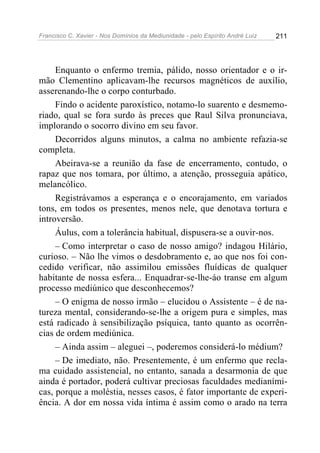 Francisco C. Xavier - Nos Domínios da Mediunidade - pelo Espírito André Luiz   211




     Enquanto o enfermo tremia, pálido, nosso orientador e o ir-
mão Clementino aplicavam-lhe recursos magnéticos de auxílio,
asserenando-lhe o corpo conturbado.
     Findo o acidente paroxístico, notamo-lo suarento e desmemo-
riado, qual se fora surdo às preces que Raul Silva pronunciava,
implorando o socorro divino em seu favor.
     Decorridos alguns minutos, a calma no ambiente refazia-se
completa.
     Abeirava-se a reunião da fase de encerramento, contudo, o
rapaz que nos tomara, por último, a atenção, prosseguia apático,
melancólico.
     Registrávamos a esperança e o encorajamento, em variados
tons, em todos os presentes, menos nele, que denotava tortura e
introversão.
     Áulus, com a tolerância habitual, dispusera-se a ouvir-nos.
     – Como interpretar o caso de nosso amigo? indagou Hilário,
curioso. – Não lhe vimos o desdobramento e, ao que nos foi con-
cedido verificar, não assimilou emissões fluídicas de qualquer
habitante de nossa esfera... Enquadrar-se-lhe-áo transe em algum
processo mediúnico que desconhecemos?
     – O enigma de nosso irmão – elucidou o Assistente – é de na-
tureza mental, considerando-se-lhe a origem pura e simples, mas
está radicado à sensibilização psíquica, tanto quanto as ocorrên-
cias de ordem mediúnica.
     – Ainda assim – aleguei –, poderemos considerá-lo médium?
     – De imediato, não. Presentemente, é um enfermo que recla-
ma cuidado assistencial, no entanto, sanada a desarmonia de que
ainda é portador, poderá cultivar preciosas faculdades medianími-
cas, porque a moléstia, nesses casos, é fator importante de experi-
ência. A dor em nossa vida íntima é assim como o arado na terra
 