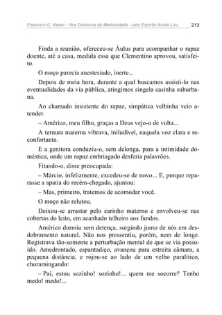 Francisco C. Xavier - Nos Domínios da Mediunidade - pelo Espírito André Luiz   213




    Finda a reunião, ofereceu-se Áulus para acompanhar o rapaz
doente, até a casa, medida essa que Clementino aprovou, satisfei-
to.
    O moço parecia anestesiado, inerte...
    Depois de meia hora, durante a qual buscamos assisti-lo nas
eventualidades da via pública, atingimos singela casinha suburba-
na.
    Ao chamado insistente do rapaz, simpática velhinha veio a-
tender.
    – Américo, meu filho, graças a Deus vejo-o de volta...
    A ternura materna vibrava, iniludível, naquela voz clara e re-
confortante.
    E a genitora conduziu-o, sem delonga, para a intimidade do-
méstica, onde um rapaz embriagado desferia palavrões.
    Fitando-o, disse preocupada:
    – Márcio, infelizmente, excedeu-se de novo... E, porque repa-
rasse a apatia do recém-chegado, ajuntou:
    – Mas, primeiro, tratemos de acomodar você.
    O moço não relutou.
    Deixou-se arrastar pelo carinho materno e envolveu-se nas
cobertas do leito, em acanhado telheiro aos fundos.
    Américo dormiu sem detença, surgindo junto de nós em des-
dobramento natural. Não nos pressentiu, porém, nem de longe.
Registrava tão-somente a perturbação mental de que se via possu-
ído. Amedrontado, espantadiço, avançou para estreita câmara, a
pequena distância, e rojou-se ao lado de um velho paralítico,
choramingando:
    – Pai, estou sozinho! sozinho!... quem me socorre? Tenho
medo! medo!...
 