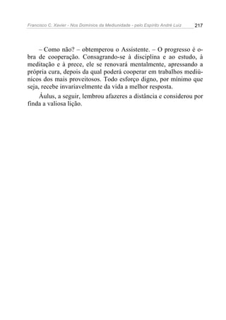 Francisco C. Xavier - Nos Domínios da Mediunidade - pelo Espírito André Luiz   217




     – Como não? – obtemperou o Assistente. – O progresso é o-
bra de cooperação. Consagrando-se à disciplina e ao estudo, à
meditação e à prece, ele se renovará mentalmente, apressando a
própria cura, depois da qual poderá cooperar em trabalhos mediú-
nicos dos mais proveitosos. Todo esforço digno, por mínimo que
seja, recebe invariavelmente da vida a melhor resposta.
     Áulus, a seguir, lembrou afazeres a distância e considerou por
finda a valiosa lição.
 
