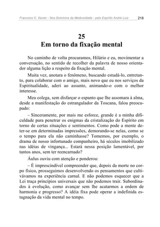Francisco C. Xavier - Nos Domínios da Mediunidade - pelo Espírito André Luiz   218




                         25
              Em torno da fixação mental
     No caminho de volta procuramos, Hilário e eu, movimentar a
conversação, no sentido de recolher da palavra de nosso orienta-
dor alguma lição a respeito da fixação mental.
     Muita vez, anotara o fenômeno, buscando estudá-lo, entretan-
to, para colaborar com o amigo, mais novo que eu nos serviços da
Espiritualidade, aderi ao assunto, animando-o com o melhor
interesse.
     Meu colega, sem disfarçar o espanto que lhe assomara à alma,
desde a manifestação do estrangulador da Toscana, falou preocu-
pado:
     – Sinceramente, por mais me esforce, grande é a minha difi-
culdade para penetrar os enigmas da cristalização do Espírito em
torno de certas situações e sentimentos. Como pode a mente de-
ter-se em determinadas impressões, demorando-se nelas, como se
o tempo para ela não caminhasse? Tomemos, por exemplo, o
drama de nosso infortunado companheiro, há séculos imobilizado
nas idéias de vingança... Estará nessa posição lamentável, por
tantos anos, sem ter reencarnado?
     Áulus ouviu com atenção e ponderou:
     – É imprescindível compreender que, depois da morte no cor-
po físico, prosseguimos desenvolvendo os pensamentos que culti-
vávamos na experiência carnal. E não podemos esquecer que a
Lei traça princípios universais que não podemos trair. Subordina-
dos à evolução, como avançar sem lhe acatarmos a ordem de
harmonia e progresso? A idéia fixa pode operar a indefinida es-
tagnação da vida mental no tempo.
 