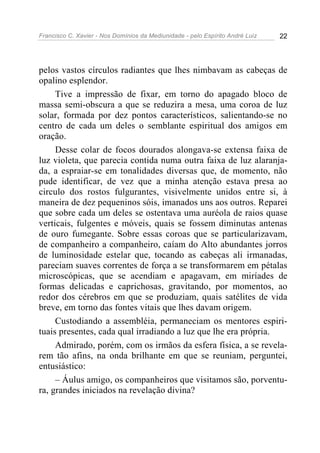 Francisco C. Xavier - Nos Domínios da Mediunidade - pelo Espírito André Luiz   22




pelos vastos círculos radiantes que lhes nimbavam as cabeças de
opalino esplendor.
     Tive a impressão de fixar, em torno do apagado bloco de
massa semi-obscura a que se reduzira a mesa, uma coroa de luz
solar, formada por dez pontos característicos, salientando-se no
centro de cada um deles o semblante espiritual dos amigos em
oração.
     Desse colar de focos dourados alongava-se extensa faixa de
luz violeta, que parecia contida numa outra faixa de luz alaranja-
da, a espraiar-se em tonalidades diversas que, de momento, não
pude identificar, de vez que a minha atenção estava presa ao
circulo dos rostos fulgurantes, visivelmente unidos entre si, à
maneira de dez pequeninos sóis, imanados uns aos outros. Reparei
que sobre cada um deles se ostentava uma auréola de raios quase
verticais, fulgentes e móveis, quais se fossem diminutas antenas
de ouro fumegante. Sobre essas coroas que se particularizavam,
de companheiro a companheiro, caíam do Alto abundantes jorros
de luminosidade estelar que, tocando as cabeças ali irmanadas,
pareciam suaves correntes de força a se transformarem em pétalas
microscópicas, que se acendiam e apagavam, em miríades de
formas delicadas e caprichosas, gravitando, por momentos, ao
redor dos cérebros em que se produziam, quais satélites de vida
breve, em torno das fontes vitais que lhes davam origem.
     Custodiando a assembléia, permaneciam os mentores espiri-
tuais presentes, cada qual irradiando a luz que lhe era própria.
     Admirado, porém, com os irmãos da esfera física, a se revela-
rem tão afins, na onda brilhante em que se reuniam, perguntei,
entusiástico:
     – Áulus amigo, os companheiros que visitamos são, porventu-
ra, grandes iniciados na revelação divina?
 