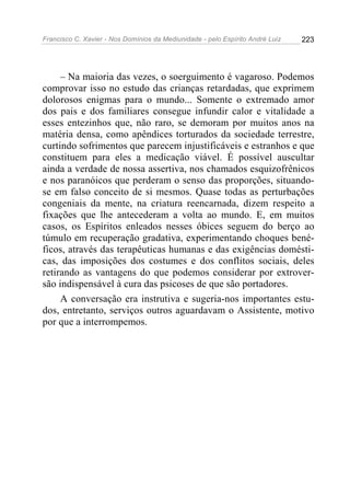 Francisco C. Xavier - Nos Domínios da Mediunidade - pelo Espírito André Luiz   223




     – Na maioria das vezes, o soerguimento é vagaroso. Podemos
comprovar isso no estudo das crianças retardadas, que exprimem
dolorosos enigmas para o mundo... Somente o extremado amor
dos pais e dos familiares consegue infundir calor e vitalidade a
esses entezinhos que, não raro, se demoram por muitos anos na
matéria densa, como apêndices torturados da sociedade terrestre,
curtindo sofrimentos que parecem injustificáveis e estranhos e que
constituem para eles a medicação viável. É possível auscultar
ainda a verdade de nossa assertiva, nos chamados esquizofrênicos
e nos paranóicos que perderam o senso das proporções, situando-
se em falso conceito de si mesmos. Quase todas as perturbações
congeniais da mente, na criatura reencarnada, dizem respeito a
fixações que lhe antecederam a volta ao mundo. E, em muitos
casos, os Espíritos enleados nesses óbices seguem do berço ao
túmulo em recuperação gradativa, experimentando choques bené-
ficos, através das terapêuticas humanas e das exigências domésti-
cas, das imposições dos costumes e dos conflitos sociais, deles
retirando as vantagens do que podemos considerar por extrover-
são indispensável à cura das psicoses de que são portadores.
     A conversação era instrutiva e sugeria-nos importantes estu-
dos, entretanto, serviços outros aguardavam o Assistente, motivo
por que a interrompemos.
 