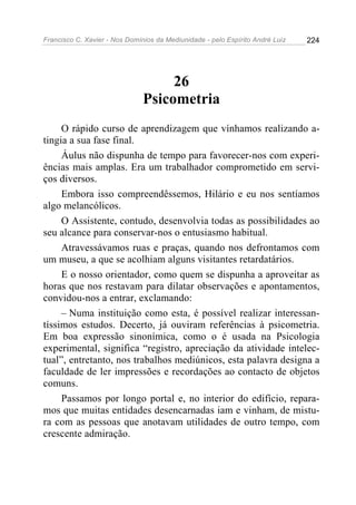 Francisco C. Xavier - Nos Domínios da Mediunidade - pelo Espírito André Luiz   224




                                    26
                               Psicometria
     O rápido curso de aprendizagem que vínhamos realizando a-
tingia a sua fase final.
     Áulus não dispunha de tempo para favorecer-nos com experi-
ências mais amplas. Era um trabalhador comprometido em servi-
ços diversos.
     Embora isso compreendêssemos, Hilário e eu nos sentíamos
algo melancólicos.
     O Assistente, contudo, desenvolvia todas as possibilidades ao
seu alcance para conservar-nos o entusiasmo habitual.
     Atravessávamos ruas e praças, quando nos defrontamos com
um museu, a que se acolhiam alguns visitantes retardatários.
     E o nosso orientador, como quem se dispunha a aproveitar as
horas que nos restavam para dilatar observações e apontamentos,
convidou-nos a entrar, exclamando:
     – Numa instituição como esta, é possível realizar interessan-
tíssimos estudos. Decerto, já ouviram referências à psicometria.
Em boa expressão sinonímica, como o é usada na Psicologia
experimental, significa “registro, apreciação da atividade intelec-
tual”, entretanto, nos trabalhos mediúnicos, esta palavra designa a
faculdade de ler impressões e recordações ao contacto de objetos
comuns.
     Passamos por longo portal e, no interior do edifício, repara-
mos que muitas entidades desencarnadas iam e vinham, de mistu-
ra com as pessoas que anotavam utilidades de outro tempo, com
crescente admiração.
 