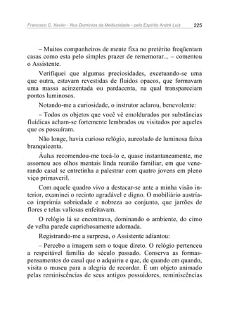 Francisco C. Xavier - Nos Domínios da Mediunidade - pelo Espírito André Luiz   225




     – Muitos companheiros de mente fixa no pretérito freqüentam
casas como esta pelo simples prazer de rememorar... – comentou
o Assistente.
     Verifiquei que algumas preciosidades, excetuando-se uma
que outra, estavam revestidas de fluidos opacos, que formavam
uma massa acinzentada ou pardacenta, na qual transpareciam
pontos luminosos.
     Notando-me a curiosidade, o instrutor aclarou, benevolente:
     – Todos os objetos que você vê emoldurados por substâncias
fluídicas acham-se fortemente lembrados ou visitados por aqueles
que os possuíram.
     Não longe, havia curioso relógio, aureolado de luminosa faixa
branquicenta.
     Áulus recomendou-me tocá-lo e, quase instantaneamente, me
assomou aos olhos mentais linda reunião familiar, em que vene-
rando casal se entretinha a palestrar com quatro jovens em pleno
viço primaveril.
     Com aquele quadro vivo a destacar-se ante a minha visão in-
terior, examinei o recinto agradável e digno. O mobiliário austría-
co imprimia sobriedade e nobreza ao conjunto, que jarrões de
flores e telas valiosas enfeitavam.
     O relógio lá se encontrava, dominando o ambiente, do cimo
de velha parede caprichosamente adornada.
     Registrando-me a surpresa, o Assistente adiantou:
     – Percebo a imagem sem o toque direto. O relógio pertenceu
a respeitável família do século passado. Conserva as formas-
pensamentos do casal que o adquiriu e que, de quando em quando,
visita o museu para a alegria de recordar. É um objeto animado
pelas reminiscências de seus antigos possuidores, reminiscências
 