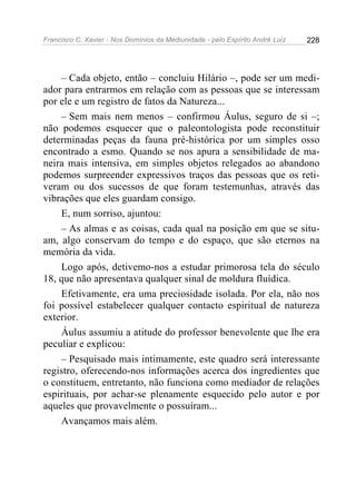 Francisco C. Xavier - Nos Domínios da Mediunidade - pelo Espírito André Luiz   228




    – Cada objeto, então – concluiu Hilário –, pode ser um medi-
ador para entrarmos em relação com as pessoas que se interessam
por ele e um registro de fatos da Natureza...
    – Sem mais nem menos – confirmou Áulus, seguro de si –;
não podemos esquecer que o paleontologista pode reconstituir
determinadas peças da fauna pré-histórica por um simples osso
encontrado a esmo. Quando se nos apura a sensibilidade de ma-
neira mais intensiva, em simples objetos relegados ao abandono
podemos surpreender expressivos traços das pessoas que os reti-
veram ou dos sucessos de que foram testemunhas, através das
vibrações que eles guardam consigo.
    E, num sorriso, ajuntou:
    – As almas e as coisas, cada qual na posição em que se situ-
am, algo conservam do tempo e do espaço, que são eternos na
memória da vida.
    Logo após, detivemo-nos a estudar primorosa tela do século
18, que não apresentava qualquer sinal de moldura fluídica.
    Efetivamente, era uma preciosidade isolada. Por ela, não nos
foi possível estabelecer qualquer contacto espiritual de natureza
exterior.
    Áulus assumiu a atitude do professor benevolente que lhe era
peculiar e explicou:
    – Pesquisado mais intimamente, este quadro será interessante
registro, oferecendo-nos informações acerca dos ingredientes que
o constituem, entretanto, não funciona como mediador de relações
espirituais, por achar-se plenamente esquecido pelo autor e por
aqueles que provavelmente o possuíram...
    Avançamos mais além.
 