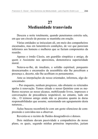 Francisco C. Xavier - Nos Domínios da Mediunidade - pelo Espírito André Luiz   233




                           27
                  Mediunidade transviada
     Descera a noite totalmente, quando penetramos estreita sala,
em que um círculo de pessoas se mantinha em oração.
     Várias entidades se imiscuíam ali, em meio dos companheiros
encarnados, mas em lamentáveis condições, de vez que pareciam
inferiores aos homens e mulheres que se faziam componentes da
reunião.
     Apenas o irmão Cássio, um guardião simpático e amigo, de
quem o Assistente nos aproximou, demonstrava superioridade
moral.
     Notava-se-lhe, de imediato, a solidão espiritual, porquanto
desencarnados e encarnados da assembléia não lhe percebiam a
presença e, decerto, não lhe acolhiam os pensamentos.
     Ante as interpelações do nosso orientador, informou, algo de-
sencantado:
     – Por enquanto, nenhum progresso, não obstante os reiterados
apelos à renovação. Temos sitiado o nosso Quintino com os me-
lhores recursos ao nosso alcance, mobilizando livros, impressos e
conversações de procedência respeitável, no entanto, tudo em
vão... O teimoso amigo ainda não se precatou quanto às duras
responsabilidades que assume, sustentando um agrupamento desta
natureza...
     Áulus buscou reconfortá-lo com um gesto silencioso de com-
preensão e convidou-nos a observar.
     Revestia-se o recinto de fluidos desagradáveis e densos.
     Dois médiuns davam passividade a companheiros do nosso
plano, os quais, segundo minhas primeiras impressões, jaziam
 