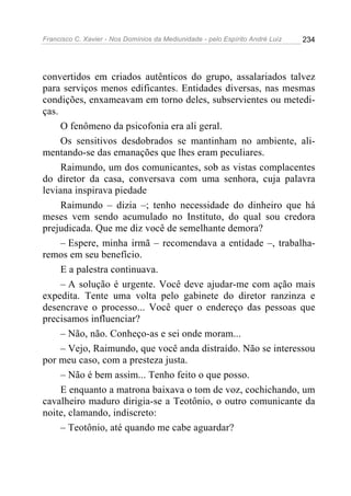 Francisco C. Xavier - Nos Domínios da Mediunidade - pelo Espírito André Luiz   234




convertidos em criados autênticos do grupo, assalariados talvez
para serviços menos edificantes. Entidades diversas, nas mesmas
condições, enxameavam em torno deles, subservientes ou metedi-
ças.
     O fenômeno da psicofonia era ali geral.
     Os sensitivos desdobrados se mantinham no ambiente, ali-
mentando-se das emanações que lhes eram peculiares.
     Raimundo, um dos comunicantes, sob as vistas complacentes
do diretor da casa, conversava com uma senhora, cuja palavra
leviana inspirava piedade
     Raimundo – dizia –; tenho necessidade do dinheiro que há
meses vem sendo acumulado no Instituto, do qual sou credora
prejudicada. Que me diz você de semelhante demora?
     – Espere, minha irmã – recomendava a entidade –, trabalha-
remos em seu benefício.
     E a palestra continuava.
     – A solução é urgente. Você deve ajudar-me com ação mais
expedita. Tente uma volta pelo gabinete do diretor ranzinza e
desencrave o processo... Você quer o endereço das pessoas que
precisamos influenciar?
     – Não, não. Conheço-as e sei onde moram...
     – Vejo, Raimundo, que você anda distraído. Não se interessou
por meu caso, com a presteza justa.
     – Não é bem assim... Tenho feito o que posso.
     E enquanto a matrona baixava o tom de voz, cochichando, um
cavalheiro maduro dirigia-se a Teotônio, o outro comunicante da
noite, clamando, indiscreto:
     – Teotônio, até quando me cabe aguardar?
 