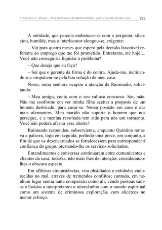 Francisco C. Xavier - Nos Domínios da Mediunidade - pelo Espírito André Luiz   235




     A entidade, que parecia embatucar-se com a pergunta, silen-
ciou, humilde, mas o interlocutor alongou-se, exigente:
     – Vai para quatro meses que espero pela decisão favorável re-
ferente ao emprego que me foi prometido. Entretanto, até hoje!...
Você não conseguiria liquidar o problema?
     – Que deseja que eu faça?
     – Sei que o gerente da firma é do contra. Ajude-me, inclinan-
do-o a simpatizar-se pela boa solução de meu caso.
     Nisso, outra senhora ocupou a atenção de Raimundo, solici-
tando:
     – Meu amigo, conto com o seu valioso concurso. Sou mãe.
Não me conformo em ver minha filha aceitar a proposta de um
homem desbriado, para casar-se. Nossa posição em casa é das
mais alarmantes. Meu marido não suporta o homem que nos
persegue, e a menina revoltada tem sido para nós um tormento.
Você não poderá afastar esse abutre?
     Raimundo respondeu, subserviente, enquanto Quintino toma-
va a palavra, logo em seguida, pedindo uma prece, em conjunto, a
fim de que os desencarnados se fortalecessem para corresponder à
confiança do grupo, prestando-lhe os serviços solicitados.
     Entendimentos e conversas continuaram entre comunicantes e
clientes da casa, todavia, não mais lhes dei atenção, considerando-
lhes o obscuro aspecto.
     Em aflitivas circunstâncias, vira obsidiados e entidades endu-
recidas no mal, através de tremendos conflitos; contudo, em ne-
nhum lugar sentia tanta compaixão como ali, vendo pessoas sadi-
as e lúcidas a interpretarem o intercâmbio com o mundo espiritual
como um sistema de criminosa exploração, com alicerces no
menor esforço.
 