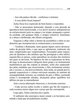 Francisco C. Xavier - Nos Domínios da Mediunidade - pelo Espírito André Luiz   238




     – Isso não padece dúvida – confirmou o instrutor.
     – E esse delito ficará impune?
     Áulus fixou leve expressão de bom humor e respondeu:
     – Não se preocupem demasiado. Quando o erro procede da
ignorância bem-intencionada, a Lei prevê recursos indispensáveis
ao esclarecimento justo no espaço e no tempo, porquanto a genuí-
na caridade, sob qualquer título, é sempre venerável. Entretanto,
se o abuso é deliberado, não faltará corrigenda.
     Vagueou o olhar sobre o diretor da assembléia e sobre os me-
dianeiros que incorporavam os comunicantes e acrescentou:
     – Teotônio e Raimundo, tanto quanto alguns outros desencar-
nados da posição deles, e que aqui se aglomeram, realmente são
mais vampirizados que vampirizadores. Fascinados pelas requisi-
ções de Quintino e dos médiuns que lhe prestigiam a obra infeliz,
seguem-lhes os passos, como aprendizes no encalço dos mentores
aos quais se devotam. Na hipótese de não se reajustarem no bem,
tão logo se desencarnem o dirigente deste grupo e os instrumentos
medianímicos que lhe copiam as atitudes, serão eles surpreendi-
dos pelas entidades que escravizaram, a lhes reclamarem orienta-
ção e socorro, e, mui provavelmente, mais tarde, no grande porvir,
quando responsáveis e vitimas estiverem reunidos no instituto da
consangüinidade terrestre, na condição de pais e filhos, acertando
contas e recompondo atitudes, alcançarão pleno equilíbrio nos
débitos em que se emaranharam.
     Ante a nossa admiração silenciosa, o Assistente concluiu:
     – Cada serviço nobre recebe o salário que lhe diz respeito e
cada aventura menos digna tem o preço que lhe corresponde.
     Logo após, Áulus concitou-nos a partir.
     O ambiente não encorajava maior estudo e já havíamos assi-
milado a lição que ali poderíamos receber.
 