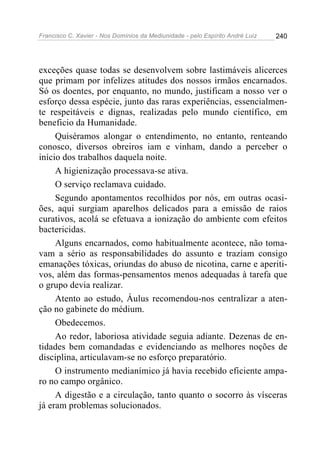 Francisco C. Xavier - Nos Domínios da Mediunidade - pelo Espírito André Luiz   240




exceções quase todas se desenvolvem sobre lastimáveis alicerces
que primam por infelizes atitudes dos nossos irmãos encarnados.
Só os doentes, por enquanto, no mundo, justificam a nosso ver o
esforço dessa espécie, junto das raras experiências, essencialmen-
te respeitáveis e dignas, realizadas pelo mundo científico, em
beneficio da Humanidade.
     Quiséramos alongar o entendimento, no entanto, renteando
conosco, diversos obreiros iam e vinham, dando a perceber o
início dos trabalhos daquela noite.
     A higienização processava-se ativa.
     O serviço reclamava cuidado.
     Segundo apontamentos recolhidos por nós, em outras ocasi-
ões, aqui surgiam aparelhos delicados para a emissão de raios
curativos, acolá se efetuava a ionização do ambiente com efeitos
bactericidas.
     Alguns encarnados, como habitualmente acontece, não toma-
vam a sério as responsabilidades do assunto e traziam consigo
emanações tóxicas, oriundas do abuso de nicotina, carne e aperiti-
vos, além das formas-pensamentos menos adequadas à tarefa que
o grupo devia realizar.
     Atento ao estudo, Áulus recomendou-nos centralizar a aten-
ção no gabinete do médium.
     Obedecemos.
     Ao redor, laboriosa atividade seguia adiante. Dezenas de en-
tidades bem comandadas e evidenciando as melhores noções de
disciplina, articulavam-se no esforço preparatório.
     O instrumento medianímico já havia recebido eficiente ampa-
ro no campo orgânico.
     A digestão e a circulação, tanto quanto o socorro às vísceras
já eram problemas solucionados.
 