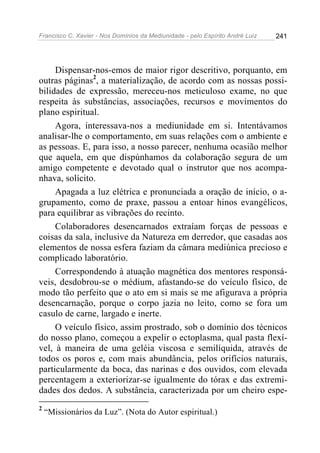 Francisco C. Xavier - Nos Domínios da Mediunidade - pelo Espírito André Luiz   241




     Dispensar-nos-emos de maior rigor descritivo, porquanto, em
outras páginas2, a materialização, de acordo com as nossas possi-
bilidades de expressão, mereceu-nos meticuloso exame, no que
respeita às substâncias, associações, recursos e movimentos do
plano espiritual.
     Agora, interessava-nos a mediunidade em si. Intentávamos
analisar-lhe o comportamento, em suas relações com o ambiente e
as pessoas. E, para isso, a nosso parecer, nenhuma ocasião melhor
que aquela, em que dispúnhamos da colaboração segura de um
amigo competente e devotado qual o instrutor que nos acompa-
nhava, solícito.
     Apagada a luz elétrica e pronunciada a oração de início, o a-
grupamento, como de praxe, passou a entoar hinos evangélicos,
para equilibrar as vibrações do recinto.
     Colaboradores desencarnados extraíam forças de pessoas e
coisas da sala, inclusive da Natureza em derredor, que casadas aos
elementos de nossa esfera faziam da câmara mediúnica precioso e
complicado laboratório.
     Correspondendo à atuação magnética dos mentores responsá-
veis, desdobrou-se o médium, afastando-se do veículo físico, de
modo tão perfeito que o ato em si mais se me afigurava a própria
desencarnação, porque o corpo jazia no leito, como se fora um
casulo de carne, largado e inerte.
     O veículo físico, assim prostrado, sob o domínio dos técnicos
do nosso plano, começou a expelir o ectoplasma, qual pasta flexí-
vel, à maneira de uma geléia viscosa e semilíquida, através de
todos os poros e, com mais abundância, pelos orifícios naturais,
particularmente da boca, das narinas e dos ouvidos, com elevada
percentagem a exteriorizar-se igualmente do tórax e das extremi-
dades dos dedos. A substância, caracterizada por um cheiro espe-
2
    “Missionários da Luz”. (Nota do Autor espiritual.)
 