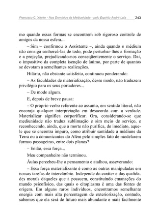 Francisco C. Xavier - Nos Domínios da Mediunidade - pelo Espírito André Luiz   243




mo quando essas formas se encontrem sob rigoroso controle de
amigos da nossa esfera...
    – Sim – confirmou o Assistente –, ainda quando o médium
não consiga senhoreá-las de todo, pode perturbar-lhes a formação
e a projeção, prejudicando-nos conseqüentemente o serviço. Dai,
o impositivo da completa isenção de ânimo, por parte de quantos
se devotam a semelhantes realizações.
    Hilário, não obstante satisfeito, continuou ponderando:
    – As faculdades de materialização, desse modo, não traduzem
privilégio para os seus portadores...
    – De modo algum.
    E, depois de breve pausa:
    – O próprio verbo referente ao assunto, em sentido literal, não
encoraja qualquer interpretação em desacordo com a verdade.
Materializar significa corporificar. Ora, considerando-se que
mediunidade não traduz sublimação e sim meio de serviço, e
reconhecendo, ainda, que a morte não purifica, de imediato, aque-
le que se encontra impuro, como atribuir santidade a médiuns da
Terra ou a comunicantes do Além pelo simples fato de modelarem
formas passageiras, entre dois planos?
    – Então, essa força...
    Meu companheiro não terminou.
    Áulus percebeu-lhe o pensamento e atalhou, asseverando:
    – Essa força materializante é como as outras manipuladas em
nossas tarefas de intercâmbio. Independe do caráter e das qualida-
des morais daqueles que a possuem, constituindo emanações do
mundo psicofísico, das quais o citoplasma é uma das fontes de
origem. Em alguns raros indivíduos, encontramos semelhante
energia com mais alta percentagem de exteriorização, contudo,
sabemos que ela será de futuro mais abundante e mais facilmente
 