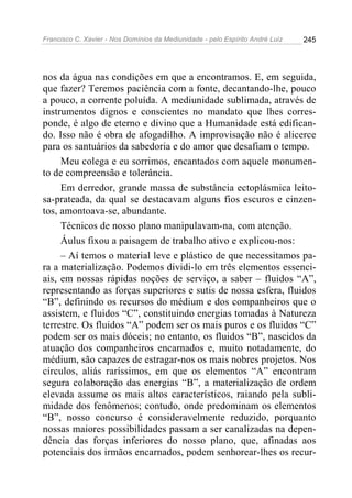 Francisco C. Xavier - Nos Domínios da Mediunidade - pelo Espírito André Luiz   245




nos da água nas condições em que a encontramos. E, em seguida,
que fazer? Teremos paciência com a fonte, decantando-lhe, pouco
a pouco, a corrente poluída. A mediunidade sublimada, através de
instrumentos dignos e conscientes no mandato que lhes corres-
ponde, é algo de eterno e divino que a Humanidade está edifican-
do. Isso não é obra de afogadilho. A improvisação não é alicerce
para os santuários da sabedoria e do amor que desafiam o tempo.
     Meu colega e eu sorrimos, encantados com aquele monumen-
to de compreensão e tolerância.
     Em derredor, grande massa de substância ectoplásmica leito-
sa-prateada, da qual se destacavam alguns fios escuros e cinzen-
tos, amontoava-se, abundante.
     Técnicos de nosso plano manipulavam-na, com atenção.
     Áulus fixou a paisagem de trabalho ativo e explicou-nos:
     – Aí temos o material leve e plástico de que necessitamos pa-
ra a materialização. Podemos dividi-lo em três elementos essenci-
ais, em nossas rápidas noções de serviço, a saber – fluidos “A”,
representando as forças superiores e sutis de nossa esfera, fluidos
“B”, definindo os recursos do médium e dos companheiros que o
assistem, e fluidos “C”, constituindo energias tomadas à Natureza
terrestre. Os fluidos “A” podem ser os mais puros e os fluidos “C”
podem ser os mais dóceis; no entanto, os fluidos “B”, nascidos da
atuação dos companheiros encarnados e, muito notadamente, do
médium, são capazes de estragar-nos os mais nobres projetos. Nos
círculos, aliás raríssimos, em que os elementos “A” encontram
segura colaboração das energias “B”, a materialização de ordem
elevada assume os mais altos característicos, raiando pela subli-
midade dos fenômenos; contudo, onde predominam os elementos
“B”, nosso concurso é consideravelmente reduzido, porquanto
nossas maiores possibilidades passam a ser canalizadas na depen-
dência das forças inferiores do nosso plano, que, afinadas aos
potenciais dos irmãos encarnados, podem senhorear-lhes os recur-
 