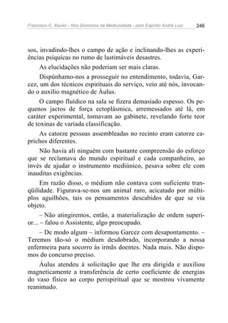Francisco C. Xavier - Nos Domínios da Mediunidade - pelo Espírito André Luiz   246




sos, invadindo-lhes o campo de ação e inclinando-lhes as experi-
ências psíquicas no rumo de lastimáveis desastres.
      As elucidações não poderiam ser mais claras.
      Dispúnhamo-nos a prosseguir no entendimento, todavia, Gar-
cez, um dos técnicos espirituais do serviço, veio até nós, invocan-
do o auxilio magnético de Áulus.
      O campo fluídico na sala se fizera demasiado espesso. Os pe-
quenos jactos de força ectoplásmica, arremessados até lá, em
caráter experimental, tornavam ao gabinete, revelando forte teor
de toxinas de variada classificação.
      As catorze pessoas assembleadas no recinto eram catorze ca-
prichos diferentes.
      Não havia ali ninguém com bastante compreensão do esforço
que se reclamava do mundo espiritual e cada companheiro, ao
invés de ajudar o instrumento mediúnico, pesava sobre ele com
inauditas exigências.
      Em razão disso, o médium não contava com suficiente tran-
qüilidade. Figurava-se-nos um animal raro, acicatado por múlti-
plos aguilhões, tais os pensamentos descabidos de que se via
objeto.
      – Não atingiremos, então, a materialização de ordem superi-
or... – falou o Assistente, algo preocupado.
      – De modo algum – informou Garcez com desapontamento. –
Teremos tão-só o médium desdobrado, incorporando a nossa
enfermeira para socorro às irmãs doentes. Nada mais. Não dispo-
mos do concurso preciso.
      Áulus atendeu à solicitação que lhe era dirigida e auxiliou
magneticamente a transferência de certo coeficiente de energias
do vaso físico ao corpo perispiritual que se mostrou vivamente
reanimado.
 