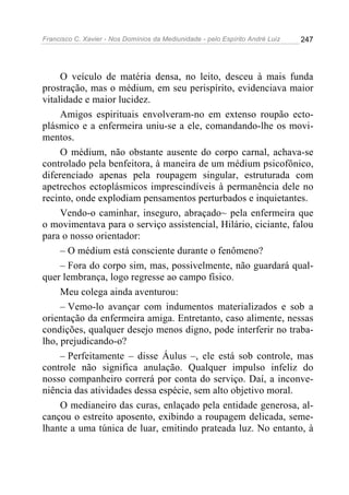 Francisco C. Xavier - Nos Domínios da Mediunidade - pelo Espírito André Luiz   247




     O veículo de matéria densa, no leito, desceu à mais funda
prostração, mas o médium, em seu perispírito, evidenciava maior
vitalidade e maior lucidez.
     Amigos espirituais envolveram-no em extenso roupão ecto-
plásmico e a enfermeira uniu-se a ele, comandando-lhe os movi-
mentos.
     O médium, não obstante ausente do corpo carnal, achava-se
controlado pela benfeitora, à maneira de um médium psicofônico,
diferenciado apenas pela roupagem singular, estruturada com
apetrechos ectoplásmicos imprescindíveis à permanência dele no
recinto, onde explodiam pensamentos perturbados e inquietantes.
     Vendo-o caminhar, inseguro, abraçado~ pela enfermeira que
o movimentava para o serviço assistencial, Hilário, ciciante, falou
para o nosso orientador:
     – O médium está consciente durante o fenômeno?
     – Fora do corpo sim, mas, possivelmente, não guardará qual-
quer lembrança, logo regresse ao campo físico.
     Meu colega ainda aventurou:
     – Vemo-lo avançar com indumentos materializados e sob a
orientação da enfermeira amiga. Entretanto, caso alimente, nessas
condições, qualquer desejo menos digno, pode interferir no traba-
lho, prejudicando-o?
     – Perfeitamente – disse Áulus –, ele está sob controle, mas
controle não significa anulação. Qualquer impulso infeliz do
nosso companheiro correrá por conta do serviço. Daí, a inconve-
niência das atividades dessa espécie, sem alto objetivo moral.
     O medianeiro das curas, enlaçado pela entidade generosa, al-
cançou o estreito aposento, exibindo a roupagem delicada, seme-
lhante a uma túnica de luar, emitindo prateada luz. No entanto, à
 
