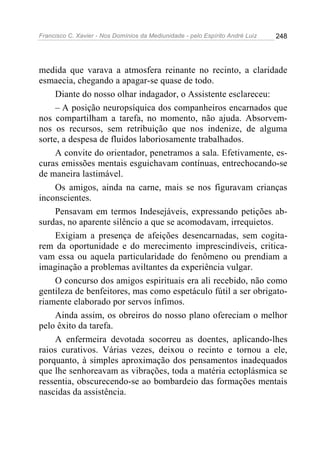 Francisco C. Xavier - Nos Domínios da Mediunidade - pelo Espírito André Luiz   248




medida que varava a atmosfera reinante no recinto, a claridade
esmaecia, chegando a apagar-se quase de todo.
     Diante do nosso olhar indagador, o Assistente esclareceu:
     – A posição neuropsíquica dos companheiros encarnados que
nos compartilham a tarefa, no momento, não ajuda. Absorvem-
nos os recursos, sem retribuição que nos indenize, de alguma
sorte, a despesa de fluidos laboriosamente trabalhados.
     A convite do orientador, penetramos a sala. Efetivamente, es-
curas emissões mentais esguichavam contínuas, entrechocando-se
de maneira lastimável.
     Os amigos, ainda na carne, mais se nos figuravam crianças
inconscientes.
     Pensavam em termos Indesejáveis, expressando petições ab-
surdas, no aparente silêncio a que se acomodavam, irrequietos.
     Exigiam a presença de afeições desencarnadas, sem cogita-
rem da oportunidade e do merecimento imprescindíveis, critica-
vam essa ou aquela particularidade do fenômeno ou prendiam a
imaginação a problemas aviltantes da experiência vulgar.
     O concurso dos amigos espirituais era ali recebido, não como
gentileza de benfeitores, mas como espetáculo fútil a ser obrigato-
riamente elaborado por servos ínfimos.
     Ainda assim, os obreiros do nosso plano ofereciam o melhor
pelo êxito da tarefa.
     A enfermeira devotada socorreu as doentes, aplicando-lhes
raios curativos. Várias vezes, deixou o recinto e tornou a ele,
porquanto, à simples aproximação dos pensamentos inadequados
que lhe senhoreavam as vibrações, toda a matéria ectoplásmica se
ressentia, obscurecendo-se ao bombardeio das formações mentais
nascidas da assistência.
 