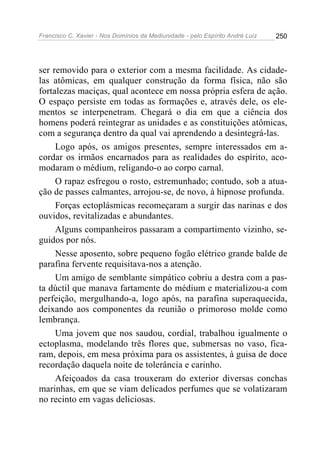 Francisco C. Xavier - Nos Domínios da Mediunidade - pelo Espírito André Luiz   250




ser removido para o exterior com a mesma facilidade. As cidade-
las atômicas, em qualquer construção da forma física, não são
fortalezas maciças, qual acontece em nossa própria esfera de ação.
O espaço persiste em todas as formações e, através dele, os ele-
mentos se interpenetram. Chegará o dia em que a ciência dos
homens poderá reintegrar as unidades e as constituições atômicas,
com a segurança dentro da qual vai aprendendo a desintegrá-las.
     Logo após, os amigos presentes, sempre interessados em a-
cordar os irmãos encarnados para as realidades do espírito, aco-
modaram o médium, religando-o ao corpo carnal.
     O rapaz esfregou o rosto, estremunhado; contudo, sob a atua-
ção de passes calmantes, arrojou-se, de novo, à hipnose profunda.
     Forças ectoplásmicas recomeçaram a surgir das narinas e dos
ouvidos, revitalizadas e abundantes.
     Alguns companheiros passaram a compartimento vizinho, se-
guidos por nós.
     Nesse aposento, sobre pequeno fogão elétrico grande balde de
parafina fervente requisitava-nos a atenção.
     Um amigo de semblante simpático cobriu a destra com a pas-
ta dúctil que manava fartamente do médium e materializou-a com
perfeição, mergulhando-a, logo após, na parafina superaquecida,
deixando aos componentes da reunião o primoroso molde como
lembrança.
     Uma jovem que nos saudou, cordial, trabalhou igualmente o
ectoplasma, modelando três flores que, submersas no vaso, fica-
ram, depois, em mesa próxima para os assistentes, à guisa de doce
recordação daquela noite de tolerância e carinho.
     Afeiçoados da casa trouxeram do exterior diversas conchas
marinhas, em que se viam delicados perfumes que se volatizaram
no recinto em vagas deliciosas.
 