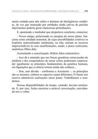 Francisco C. Xavier - Nos Domínios da Mediunidade - pelo Espírito André Luiz   252




muito cuidado para não sofrer o domínio de Inteligências sombri-
as, de vez que manejado por entidades ainda cativas de paixões
deprimentes poderia gerar clamorosas perturbações.
     E, apontando o mediador que despertava sonolento, enunciou:
     – Nosso amigo, polarizando as energias do nosso plano, fun-
ciona como entidade maternal, de cujas possibilidades criativas os
Espíritos materializados totalmente, ou não, retiram os recursos
imprescindíveis às suas manifestações, sendo, a prazo curtíssimo,
autênticos filhos dele.
     Assinalando a conceituação, Hilário falou entusiástico:
     – Isso dá a entender que nas forças geradoras extravasadas do
médium e dos cooperadores de nossa esfera poderemos surpreen-
der igualmente os princípios fundamentais da genética humana,
em figurações que a ciência terrena ainda não conhece...
     – Sim, sem dúvida – confirmou o Assistente –, os princípios
são os mesmos, embora os aspectos sejam diferentes, O futuro nos
reserva admiráveis realizações nesse ponto. Trabalhemos e estu-
demos.
     Nossas disponibilidades de tempo, contudo, haviam termina-
do. E, por isso, Áulus encerrou a notável conversação, convidan-
do-nos a voltar.
 