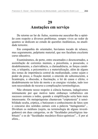 Francisco C. Xavier - Nos Domínios da Mediunidade - pelo Espírito André Luiz   253




                             29
                     Anotações em serviço
     De retorno ao lar de Áulus, ocorreu-me auscultar-lhe a opini-
ão com respeito a diversos problemas. sempre vivos ao redor de
quantos se dedicam ao estudo de questões mediúnicas, na atuali-
dade terrestre.
     Em companhia do orientador, havíamos tocado de relance,
mas seguramente, palpitante material, que nos facultara excelente
curso educativo.
     Examináramos, de perto, entre encarnados e desencarnados, a
assimilação de correntes mentais, a psicofonia, a possessão, o
desdobramento, a clarividência, a clariaudiência, as forças curati-
vas, a telepatia, a psicometria e a materialização, além de alguns
dos temas de importância central da mediunidade, como sejam o
poder da prece, a fixação mental, a emersão do subconsciente, a
licantropia, a obsessão, a fascinação, a lei de causa e efeito, o
desdobramento no leito de morte e as energias viciadas, tudo isso
sem necessidade de recurso a complicações terminológicas.
     Não obstante nosso respeito à ciência humana, indagávamos
intimamente por que motivo tanto embaraço verbalístico em
sucessos comuns a todos, quando a simplificação seria bem mais
interessante. Os metapsiquistas chamavam “criptestesia” à sensi-
bilidade oculta, criptica, e batizaram o conhecimento de fatos sem
o concurso dos sentidos carnais com a palavra “metagnomia”...
Dividiam os médiuns (sujets, na terminologia de alguns investi-
gadores) em duas categorias, os de “faculdades psicológicas ina-
bituais” e os de “faculdades mecânico-físico-químicas”... E por aí
afora...
 