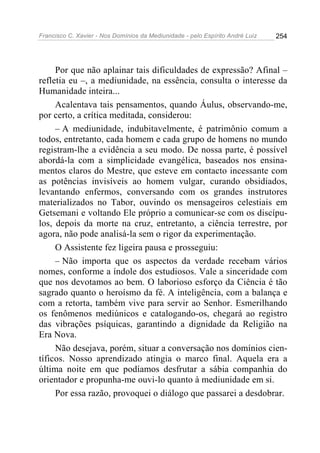 Francisco C. Xavier - Nos Domínios da Mediunidade - pelo Espírito André Luiz   254




     Por que não aplainar tais dificuldades de expressão? Afinal –
refletia eu –, a mediunidade, na essência, consulta o interesse da
Humanidade inteira...
     Acalentava tais pensamentos, quando Áulus, observando-me,
por certo, a crítica meditada, considerou:
     – A mediunidade, indubitavelmente, é patrimônio comum a
todos, entretanto, cada homem e cada grupo de homens no mundo
registram-lhe a evidência a seu modo. De nossa parte, é possível
abordá-la com a simplicidade evangélica, baseados nos ensina-
mentos claros do Mestre, que esteve em contacto incessante com
as potências invisíveis ao homem vulgar, curando obsidiados,
levantando enfermos, conversando com os grandes instrutores
materializados no Tabor, ouvindo os mensageiros celestiais em
Getsemani e voltando Ele próprio a comunicar-se com os discípu-
los, depois da morte na cruz, entretanto, a ciência terrestre, por
agora, não pode analisá-la sem o rigor da experimentação.
     O Assistente fez ligeira pausa e prosseguiu:
     – Não importa que os aspectos da verdade recebam vários
nomes, conforme a índole dos estudiosos. Vale a sinceridade com
que nos devotamos ao bem. O laborioso esforço da Ciência é tão
sagrado quanto o heroísmo da fé. A inteligência, com a balança e
com a retorta, também vive para servir ao Senhor. Esmerilhando
os fenômenos mediúnicos e catalogando-os, chegará ao registro
das vibrações psíquicas, garantindo a dignidade da Religião na
Era Nova.
     Não desejava, porém, situar a conversação nos domínios cien-
tíficos. Nosso aprendizado atingia o marco final. Aquela era a
última noite em que podíamos desfrutar a sábia companhia do
orientador e propunha-me ouvi-lo quanto à mediunidade em si.
     Por essa razão, provoquei o diálogo que passarei a desdobrar.
 