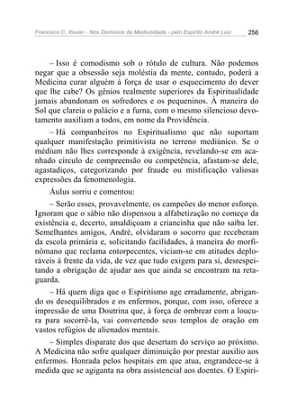 Francisco C. Xavier - Nos Domínios da Mediunidade - pelo Espírito André Luiz   256




    – Isso é comodismo sob o rótulo de cultura. Não podemos
negar que a obsessão seja moléstia da mente, contudo, poderá a
Medicina curar alguém à força de usar o esquecimento do dever
que lhe cabe? Os gênios realmente superiores da Espiritualidade
jamais abandonam os sofredores e os pequeninos. À maneira do
Sol que clareia o palácio e a furna, com o mesmo silencioso devo-
tamento auxiliam a todos, em nome da Providência.
    – Há companheiros no Espiritualismo que não suportam
qualquer manifestação primitivista no terreno mediúnico. Se o
médium não lhes corresponde à exigência, revelando-se em aca-
nhado círculo de compreensão ou competência, afastam-se dele,
agastadiços, categorizando por fraude ou mistificação valiosas
expressões da fenomenologia.
    Áulus sorriu e comentou:
    – Serão esses, provavelmente, os campeões do menor esforço.
Ignoram que o sábio não dispensou a alfabetização no começo da
existência e, decerto, amaldiçoam a criancinha que não saiba ler.
Semelhantes amigos, André, olvidaram o socorro que receberam
da escola primária e, solicitando facilidades, à maneira do morfi-
nômano que reclama entorpecentes, viciam-se em atitudes deplo-
ráveis à frente da vida, de vez que tudo exigem para si, desrespei-
tando a obrigação de ajudar aos que ainda se encontram na reta-
guarda.
    – Há quem diga que o Espiritismo age erradamente, abrigan-
do os desequilibrados e os enfermos, porque, com isso, oferece a
impressão de uma Doutrina que, à força de ombrear com a loucu-
ra para socorrê-la, vai convertendo seus templos de oração em
vastos refúgios de alienados mentais.
    – Simples disparate dos que desertam do serviço ao próximo.
A Medicina não sofre qualquer diminuição por prestar auxilio aos
enfermos. Honrada pelos hospitais em que atua, engrandece-se à
medida que se agiganta na obra assistencial aos doentes. O Espiri-
 