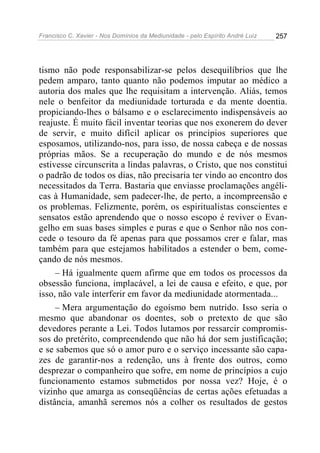 Francisco C. Xavier - Nos Domínios da Mediunidade - pelo Espírito André Luiz   257




tismo não pode responsabilizar-se pelos desequilíbrios que lhe
pedem amparo, tanto quanto não podemos imputar ao médico a
autoria dos males que lhe requisitam a intervenção. Aliás, temos
nele o benfeitor da mediunidade torturada e da mente doentia.
propiciando-lhes o bálsamo e o esclarecimento indispensáveis ao
reajuste. É muito fácil inventar teorias que nos exonerem do dever
de servir, e muito difícil aplicar os princípios superiores que
esposamos, utilizando-nos, para isso, de nossa cabeça e de nossas
próprias mãos. Se a recuperação do mundo e de nós mesmos
estivesse circunscrita a lindas palavras, o Cristo, que nos constitui
o padrão de todos os dias, não precisaria ter vindo ao encontro dos
necessitados da Terra. Bastaria que enviasse proclamações angéli-
cas à Humanidade, sem padecer-lhe, de perto, a incompreensão e
os problemas. Felizmente, porém, os espiritualistas conscientes e
sensatos estão aprendendo que o nosso escopo é reviver o Evan-
gelho em suas bases simples e puras e que o Senhor não nos con-
cede o tesouro da fé apenas para que possamos crer e falar, mas
também para que estejamos habilitados a estender o bem, come-
çando de nós mesmos.
     – Há igualmente quem afirme que em todos os processos da
obsessão funciona, implacável, a lei de causa e efeito, e que, por
isso, não vale interferir em favor da mediunidade atormentada...
     – Mera argumentação do egoísmo bem nutrido. Isso seria o
mesmo que abandonar os doentes, sob o pretexto de que são
devedores perante a Lei. Todos lutamos por ressarcir compromis-
sos do pretérito, compreendendo que não há dor sem justificação;
e se sabemos que só o amor puro e o serviço incessante são capa-
zes de garantir-nos a redenção, uns à frente dos outros, como
desprezar o companheiro que sofre, em nome de princípios a cujo
funcionamento estamos submetidos por nossa vez? Hoje, é o
vizinho que amarga as conseqüências de certas ações efetuadas a
distância, amanhã seremos nós a colher os resultados de gestos
 